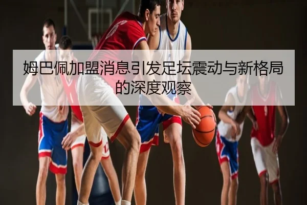姆巴佩加盟消息引发足坛震动与新格局的深度观察