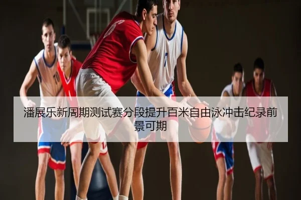 潘展乐新周期测试赛分段提升百米自由泳冲击纪录前景可期