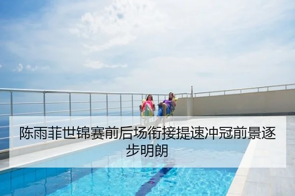 陈雨菲世锦赛前后场衔接提速冲冠前景逐步明朗