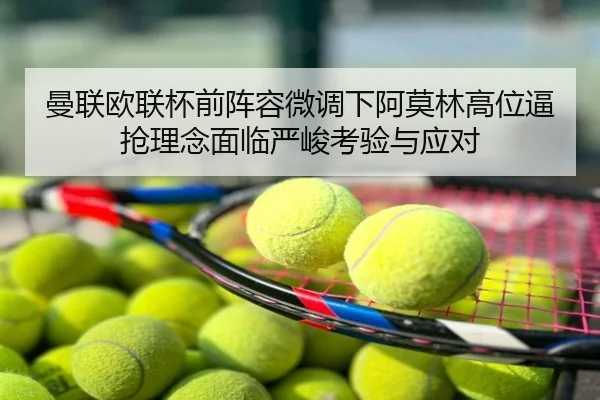 曼联欧联杯前阵容微调下阿莫林高位逼抢理念面临严峻考验与应对