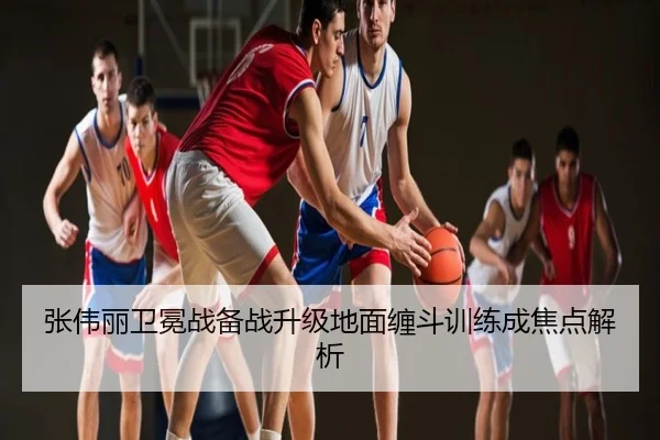 张伟丽卫冕战备战升级地面缠斗训练成焦点解析