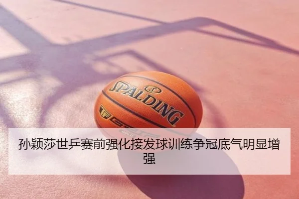 孙颖莎世乒赛前强化接发球训练争冠底气明显增强