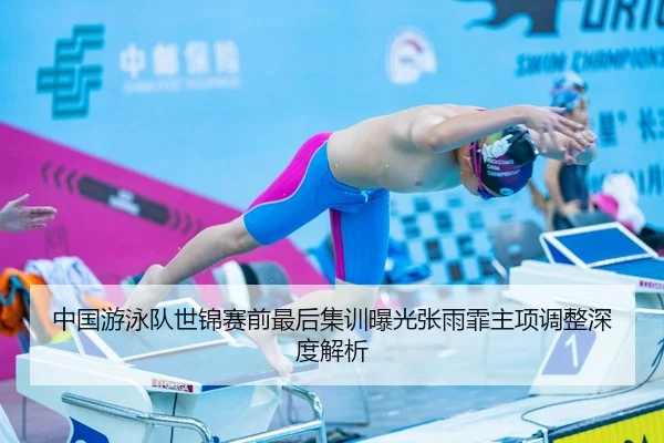 中国游泳队世锦赛前最后集训曝光张雨霏主项调整深度解析