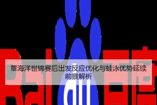 覃海洋世锦赛后出发反应优化与蛙泳优势延续前景解析