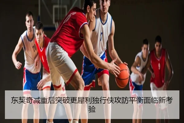 东契奇减重后突破更犀利独行侠攻防平衡面临新考验